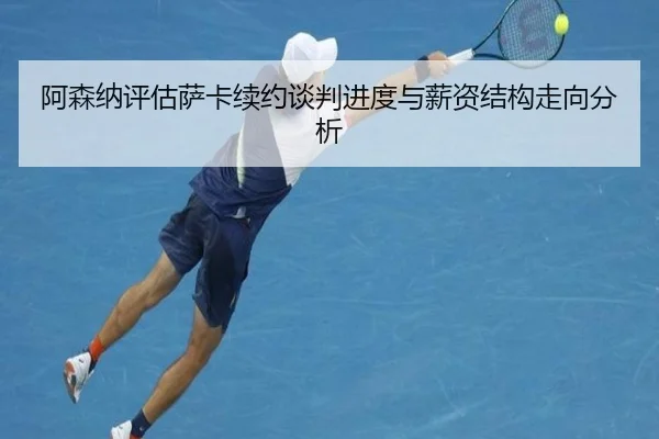 阿森纳评估萨卡续约谈判进度与薪资结构走向分析